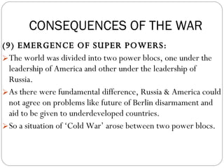 (9) EMERGENCE OF SUPER POWERS:  The world was divided into two power blocs, one under the leadership of America and other under the leadership of Russia.  As there were fundamental difference, Russia & America could not agree on problems like future of Berlin disarmament and aid to be given to underdeveloped countries.  So a situation of ‘Cold War’ arose between two power blocs. CONSEQUENCES OF THE WAR 