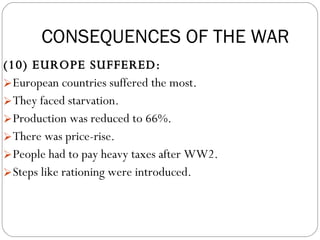 (10) EUROPE SUFFERED:  European countries suffered the most.  They faced starvation.  Production was reduced to 66%.  There was price-rise.  People had to pay heavy taxes after WW2.  Steps like rationing were introduced.  CONSEQUENCES OF THE WAR 