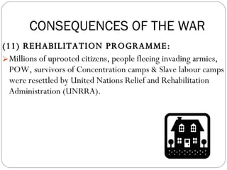 (11) REHABILITATION PROGRAMME:  Millions of uprooted citizens, people fleeing invading armies, POW, survivors of Concentration camps & Slave labour camps were resettled by United Nations Relief and Rehabilitation Administration (UNRRA). CONSEQUENCES OF THE WAR 