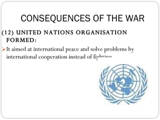 (12) UNITED NATIONS ORGANISATION FORMED:  It aimed at international peace and solve problems by international cooperation instead of fighting. CONSEQUENCES OF THE WAR 