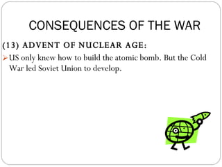 (13) ADVENT OF NUCLEAR AGE:  US only knew how to build the atomic bomb. But the Cold War led Soviet Union to develop. CONSEQUENCES OF THE WAR 