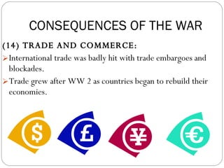 (14) TRADE AND COMMERCE:  International trade was badly hit with trade embargoes and blockades.  Trade grew after WW 2 as countries began to rebuild their economies. CONSEQUENCES OF THE WAR 