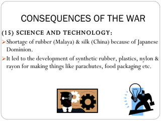 (15) SCIENCE AND TECHNOLOGY:  Shortage of rubber (Malaya) & silk (China) because of Japanese Dominion.  It led to the development of synthetic rubber, plastics, nylon & rayon for making things like parachutes, food packaging etc. CONSEQUENCES OF THE WAR 