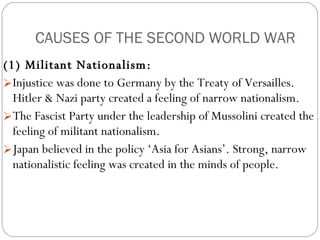 CAUSES OF THE SECOND WORLD WAR (1) Militant Nationalism:  Injustice was done to Germany by the Treaty of Versailles. Hitler & Nazi party created a feeling of narrow nationalism. The Fascist Party under the leadership of Mussolini created the feeling of militant nationalism.  Japan believed in the policy ‘Asia for Asians’. Strong, narrow nationalistic feeling was created in the minds of people.  