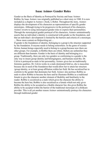 Isaac Asimov Gender Roles
Gender as the Basis of Identity as Portrayed by Society and Isaac Asimov
Robbie, by Isaac Asimov was originally published as a short story in 1940. It is now
included as a chapter in Asimov s book, I, Robot. Throughout the story, Asimov
displays the development of his characters as representations of specific gender
stereotypes. Although trying to be progressive in the portrayal of his characters,
Asimov reverts to using stereotypical gender roles to express their personalities.
Through the stereotypical gender portrayal of his characters, Asimov unintentionally
asserts that an individual s identity is constructed with gender as the foundation, and
that an individual s development is limited by the barriers and criteria of a stereotype.
... Show more content on Helpwriting.net ...
If gender is the foundation of identity, belonging to a group is the structure supported
by the foundation. Everyone needs to belong somewhere. In the genre of science
fiction, human beings especially need to belong to a group because now there are
other groups. For example, in Robbie there are robots. Robots are unfamiliar they
are different than humans. Gender is the basis of identity and belonging to a
group. Traditionally, there are only two genders so conforming to a gender is the
only way to insure group identity and belongingness, and humans need this. Dr.
Calvin is portrayed as male in her personality; Asimov gives her no traditionally
feminine qualities. Dr. Calvin works in a male dominated field so, she is masculine
because she in need of the foundation that would allow her to attain her structure
/group identity, or at least group affiliation within her field. He has socialized her to
conform to the gender that dominates her field. Asimov also portrays Robbie as
male to allow Robbie to become the hero and he illustrates Robbie as a traditional
female to give the character another element of likability and familiarity to the
reader. Robbie is socialized as a male which gives the character the ability to
become the hero but, Robbie is also socialized as a female which not only gives
Robbie the ability to be accepted as a likable character but, this gives Robbie the
ability to be accepted within the barrier of the traditional stereotype of a childcare
provider. This is all yet another reason Asimov unintentionally portrays his characters
through traditional gender
 