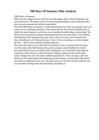 500 Days Of Summer Film Analysis
(500) Days of summer.
Whenever love appear not to work for two individuals, there will be breakups, loss
and recollection. The theme of love revolves around breakups, and recollection after
love towards someone has failed to materialize.
The film (500) Days of summer is a film that present one of the most unique style as it
comes out in a nonlinear narrative. This means that the film focuses different day in
which the main character s activities were considered worth airing or presenting. The
film revolves around an intimate relationship between two individuals, Tom Hansen
and Summer Finn. Summer Finn joins Tom s place of work as an assistant to his
boss, (Steelberg et al). During this time, Tom is Tom is working as a writer despite
the fact ... Show more content on Helpwriting.net ...
The main them that set in in the film is the theme of loss. To ensure that Tom gets
over his losses after the breakup, they get his younger sister, Rachael to console
him and help him move on with his life, (Steelberg et al). It therefore clear that his
experience with summer is what led Tom to feeling a great loss but on the other
hand, it helped her view life with a different perspective. This is because, after the
break up, Tom understands that breaking up with summer was like spilt milk which
can never be collected in any way. He had to move on with his life given that he was
over the bitter feelings after the heart break, (Steelberg et
 