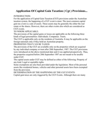 Application Of Capital Gain Taxation ( Cgt ) Provisions...
INTRODUCTION:
For the application of Capital Gain Taxation (CGT) provisions under the Australian
taxation system, the happening of a CGT event is must. The most common capital
gain tax event is a sale of assets. These assets may be generally the either the real
estate or the shares. However, there are other events also which are considered as
CGT events.
TO WHOM APPLICABLE:
The provisions of the capital gains or losses are applicable on the following three
kinds of legal personalities: Individuals. Companies. Trusts.
The CGT is applicable only on the residents of Australia. It may be applicable on the
foreign nationals only if they hold an Australian property.
PROPERTIES THAT CAN BE TAXED:
The provisions of the CGT are available only on the properties which are acquired
by any individual company or trust after 20th September, 1987. The CGT provisions
were introduced on the above mentioned date and it was applied prospectively. Thus,
the properties acquired before 20th September 1987 are not meant to be taxable
under CGT.
The capital assets under CGT may be defined as either of the following: Property of
any kind. Legal or equitable rights.
Some exemptions are also been provided under the legislation. Most of the personal
assets like residential homes, vehicles and other personal assets have been exempted
from the provision.
DETERMINATION OF THE HAPPENING OF THE CGT EVENTS:
Capital gain taxes are only triggered by the CGT Events. Although there are many
 