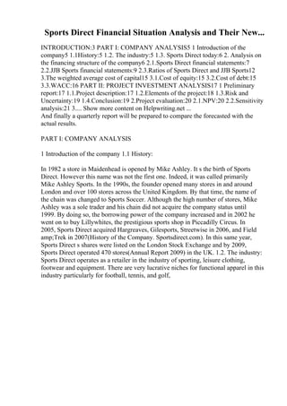 Sports Direct Financial Situation Analysis and Their New...
INTRODUCTION:3 PART I: COMPANY ANALYSIS5 1 Introduction of the
company5 1.1History:5 1.2. The industry:5 1.3. Sports Direct today:6 2. Analysis on
the financing structure of the company6 2.1.Sports Direct financial statements:7
2.2.JJB Sports financial statements:9 2.3.Ratios of Sports Direct and JJB Sports12
3.The weighted average cost of capital15 3.1.Cost of equity:15 3.2.Cost of debt:15
3.3.WACC:16 PART II: PROJECT INVESTMENT ANALYSIS17 1 Preliminary
report:17 1.1.Project description:17 1.2.Elements of the project:18 1.3.Risk and
Uncertainty:19 1.4.Conclusion:19 2.Project evaluation:20 2.1.NPV:20 2.2.Sensitivity
analysis:21 3.... Show more content on Helpwriting.net ...
And finally a quarterly report will be prepared to compare the forecasted with the
actual results.
PART I: COMPANY ANALYSIS
1 Introduction of the company 1.1 History:
In 1982 a store in Maidenhead is opened by Mike Ashley. It s the birth of Sports
Direct. However this name was not the first one. Indeed, it was called primarily
Mike Ashley Sports. In the 1990s, the founder opened many stores in and around
London and over 100 stores across the United Kingdom. By that time, the name of
the chain was changed to Sports Soccer. Although the high number of stores, Mike
Ashley was a sole trader and his chain did not acquire the company status until
1999. By doing so, the borrowing power of the company increased and in 2002 he
went on to buy Lillywhites, the prestigious sports shop in Piccadilly Circus. In
2005, Sports Direct acquired Hargreaves, Gilesports, Streetwise in 2006, and Field
amp;Trek in 2007(History of the Company. Sportsdirect.com). In this same year,
Sports Direct s shares were listed on the London Stock Exchange and by 2009,
Sports Direct operated 470 stores(Annual Report 2009) in the UK. 1.2. The industry:
Sports Direct operates as a retailer in the industry of sporting, leisure clothing,
footwear and equipment. There are very lucrative niches for functional apparel in this
industry particularly for football, tennis, and golf,
 
