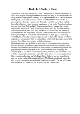 Krebs In A Soldier s Home
A war is not over when a war is over Kurt Vonnegut novel Slaughterhouse Five is
about Billy Pilgrim a College dropout who joined the army. It is world war two and
Billy Pilgrim is deployed in Germany, he is captured and taken as a prisoner of war.
Hemingway s short story soldier s home is about herald kerb a soldier that is
returning home from the vietnam war. During the war billy and krebs were both
heros, but when they return home the true trauma of war set in. Transforming them
into anti hero. Both Billy and kerb function as anti heroes because there heroic
qualities are suppressed. Thesis lack courage, do not have any direction, and they
suffer from survivor guilt. Both Billy and Krebs lack confidence and courage to
such an extreme that they cannot function. Krebs does not have the confidence to
talk to girls and get to know them. He liked to look at them (pg.71) when they
walked by his house, but he could not go and talk to them. This reflects how krebs
in paralyzed into inaction. Billy is not confident with is body during the war or after
the war. The... Show more content on Helpwriting.net ...
Billy does not have any ambition he just reacts to circumstances that happen to
him. He wife face gives him an optometry office to run. He married valenca just
because she is there not because he is in love with her. I is so sort and jumbled and
jangled (pg.19) he takes the path of less resistance rather than navigating the
complex path of life. Krebs also lacks motivation, direction, and ambition he lives
with his parents and does not have a job. He sleeps late in bed every day for him is
like a vacation rather than real life. Krebs father thinks he has lost his ambition,
that you haven t got a different aim in life (pg.75). His parents think it is time for
him to move on from the war and make something of his life. The war affect both
billy and krebs in a major way the weight of the war crushed their
 