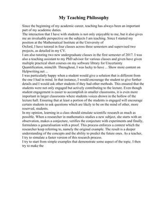 My Teaching Philosophy
Since the beginning of my academic career, teaching has always been an important
part of my academic duties.
The interaction that I have with students is not only enjoyable to me, but it also gives
me an invaluable perspective on the subjects I am teaching. Since I started my
position at the Mathematical Institute at the University of
Oxford, I have tutored in four classes across three semesters and supervised two
projects, as detailed in my CV.
I am also tutoring two new undergraduate classes in the first semester of 2017. I was
also a teaching assistant to my PhD advisor for various classes and given have given
multiple practical short courses on my software library for Uncertainty
Quantification, mimclib. Throughout, I was lucky to have ... Show more content on
Helpwriting.net ...
I was particularly happy when a student would give a solution that is different from
the one I had in mind. In that instance, I would encourage the student to give further
details and I would ask other students if they had other methods. This ensured that the
students were not only engaged but actively contributing to the lecture. Even though
student engagement is easier to accomplish in smaller classrooms, it is even more
important in larger classrooms where students voices drown in the hollow of the
lecture hall. Ensuring that at least a portion of the students is engaged will encourage
certain students to ask questions which are likely to be on the mind of other, more
reserved, students.
In my opinion, learning in a class should simulate scientific research as much as
possible. When a researcher in mathematics studies a new subject, she starts with an
observation, makes a conjecture, verifies the conjecture with experiments and finally,
formulates a generalisation with a proof. This process enforces a context which the
researcher keep referring to, namely the original example. The result is a deeper
understanding of the concepts and the ability to predict the future ones. As a teacher,
I try to simulate a faster version of this research process.
I try to start from simple examples that demonstrate some aspect of the topic. I then
try to make the
 