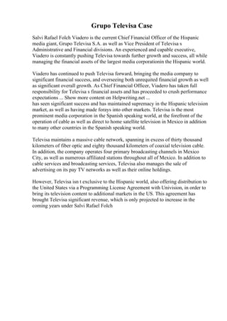 Grupo Televisa Case
Salvi Rafael Folch Viadero is the current Chief Financial Officer of the Hispanic
media giant, Grupo Televisa S.A. as well as Vice President of Televisa s
Administrative and Financial divisions. An experienced and capable executive,
Viadero is constantly pushing Televisa towards further growth and success, all while
managing the financial assets of the largest media corporationin the Hispanic world.
Viadero has continued to push Televisa forward, bringing the media company to
significant financial success, and overseeing both unrequited financial growth as well
as significant overall growth. As Chief Financial Officer, Viadero has taken full
responsibility for Televisa s financial assets and has proceeded to crush performance
expectations ... Show more content on Helpwriting.net ...
has seen significant success and has maintained supremacy in the Hispanic television
market, as well as having made forays into other markets. Televisa is the most
prominent media corporation in the Spanish speaking world, at the forefront of the
operation of cable as well as direct to home satellite television in Mexico in addition
to many other countries in the Spanish speaking world.
Televisa maintains a massive cable network, spanning in excess of thirty thousand
kilometers of fiber optic and eighty thousand kilometers of coaxial television cable.
In addition, the company operates four primary broadcasting channels in Mexico
City, as well as numerous affiliated stations throughout all of Mexico. In addition to
cable services and broadcasting services, Televisa also manages the sale of
advertising on its pay TV networks as well as their online holdings.
However, Televisa isn t exclusive to the Hispanic world, also offering distribution to
the United States via a Programming License Agreement with Univision, in order to
bring its television content to additional markets in the US. This agreement has
brought Televisa significant revenue, which is only projected to increase in the
coming years under Salvi Rafael Folch
 