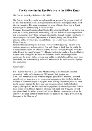 The Catcher in the Rye Relative to the 1950 s Essay
The Catcher in the Rye Relative to the 1950 s
The Catcher in the Rye can be strongly considered as one of the greatest novels of
all time and Holden Caufield distinguishes himself as one of the greatest and most
diverse characters. His moral system and his sense of justice force him to detect
horrifying flaws in the society in which he lives.
However, this is not his principle difficulty. His principle difficulty is not that he is a
rebel, or a coward, nor that he hates society, it is that he has had many experiences
and he remembers everything. Salinger indicates this through Holden s confusion of
time throughout the novel. Experiences at Whooten, Pency, and Elkton Hills
combine and no levels of time separate them. This ... Show more content on
Helpwriting.net ...
I mean if they re running and they don t look we re they re going I have to come
out from somewhere and catch them. That s all I have to do all day. I d just be the
Catcher in the Rye and all. I know it s crazy, but that s the only thing I d really like
to be. I know it s crazy(Salinger 173). Holden exhibits the madness described before
at often times throughout the book and in the end it ends up sending him to a
sanitarium. He knows he has become mad and he even tells himself this many times
in the book; but he never really believes it. One time in the book when he displays
this madness is,
Wadsworth 4.
But I m crazy I swear to God I am. About halfway to the bathroom, I started
pretending I had a bullet in my guts. Old Maurice had plugged me.
Now I was on the way to the bathroom to get a good shot of bourbon. I pictured
myself with my automatic in my pocket, and staggering a little bit. I d walk down
a couple of floors holding on to my guts, blood leaking all over the place. As soon
as old Maurice opened the doors he d start screaming at me. But I d plug him
anyway (Salinger 103 4). This explains the psychotically disturbing actions Holden
takes in this novel. Holden becomes obsessed with death and dying, and several
times in the book he wishes he was dead. Again, Holden can t stay away from the
subject of the death of family members and the decay of the corpse. Even when he
later goes to the Museum of
 