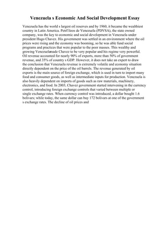 Venezuela s Economic And Social Development Essay
Venezuela has the world s largest oil reserves and by 1960, it became the wealthiest
country in Latin America. PetrГіleos de Venezuela (PDVSA), the state owned
company, was the key to economic and social development in Venezuela under
president Hugo Chavez. His government was settled in an environment where the oil
prices were rising and the economy was booming, so he was able fund social
programs and practices that were popular to the poor masses. This wealthy and
growing Venezuelamade Chavez to be very popular and his regime very powerful.
Oil revenue accounted for nearly 90% of exports, more than 50% of government
revenue, and 35% of country s GDP. However, it does not take an expert to draw
the conclusion that Venezuela revenue is extremely volatile and economy situation
directly dependent on the price of the oil barrels. The revenue generated by oil
exports is the main source of foreign exchange, which is used in turn to import many
food and consumer goods, as well as intermediate inputs for production. Venezuela is
also heavily dependent on imports of goods such as raw materials, machinery,
electronics, and food. In 2003, Chavez government started intervening in the currency
control, introducing foreign exchange controls that varied between multiple or
single exchange rates. When currency control was introduced, a dollar bought 1.6
bolivars; while today, the same dollar can buy 172 bolivars at one of the government
s exchange rates. The decline of oil prices and
 
