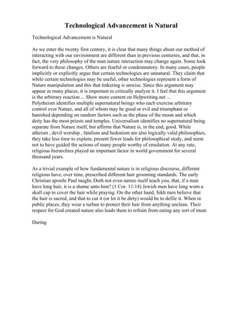 Technological Advancement is Natural
Technological Advancement is Natural
As we enter the twenty first century, it is clear that many things about our method of
interacting with our environment are different than in previous centuries, and that, in
fact, the very philosophy of the man nature interaction may change again. Some look
forward to these changes. Others are fearful or condemnatory. In many cases, people
implicitly or explicitly argue that certain technologies are unnatural. They claim that
while certain technologies may be useful, other technologies represent a form of
Nature manipulation and this that tinkering is unwise. Since this argument may
appear in many places, it is important to critically analyze it. I feel that this argument
is the arbitrary reaction ... Show more content on Helpwriting.net ...
Polytheism identifies multiple supernatural beings who each exercise arbitrary
control over Nature, and all of whom may be good or evil and triumphant or
banished depending on random factors such as the phase of the moon and which
deity has the most priests and temples. Universalism identifies no supernatural being
separate from Nature itself, but affirms that Nature is, in the end, good. While
atheism , devil worship , fatalism and hedonism are also logically valid philosophies,
they take less time to explain, present fewer leads for philosophical study, and seem
not to have guided the actions of many people worthy of emulation. At any rate,
religious hierarchies played an important factor in world government for several
thousand years.
As a trivial example of how fundamental nature is in religious discourse, different
religions have, over time, prescribed different hair grooming standards. The early
Christian apostle Paul taught, Doth not even nature itself teach you, that, if a man
have long hair, it is a shame unto him? (1 Cor. 11:14) Jewish men have long worn a
skull cap to cover the hair while praying. On the other hand, Sikh men believe that
the hair is sacred, and that to cut it (or let it be dirty) would be to defile it. When in
public places, they wear a turban to protect their hair from anything unclean. Their
respect for God created nature also leads them to refrain from eating any sort of meat.
During
 