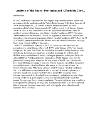 Analysis of the Patient Protection and Affordable Care...
Introduction
In 2010, the United States took the first tangible step toward universal health care
coverage, with the legalization of the Patient Protection and Affordable Care Act of
2010. According to the U.S. Census Bureau s most recent report the total
population of the United States is nearly 309 million people (U.S. Census Bureau,
2010). In 2009, it was estimated 49 % of the population was covered under an
employer sponsored insurance plan (Kaiser Family Foundation, 2009). The same
2009 data reported an additional 29 % of the population was covered under some
form of government or public program (Kaiser Family Foundation, 2009). Leaving 17
% of the U.S. population vulnerable without any form of health insurance coverage ...
Show more content on Helpwriting.net ...
The U.S. Census Bureau reported in the 2010 census data that 33.9 % of the
population was under the age of 24, with 26.9% under the age of 19. This change
will protect the more than 7% of the population from vulnerability that might arise
from losing their insurance coverage. In total an estimated 2.3 million adult
children were enrolled in their parent s employer sponsored health plan due to the
Affordable Care Act (Kaiser Family Foundation, 2011). Reports show that the
young adult demographic recognize the importance of health care coverage and
have started to take advantage of this new benefit. Business reported an increase in
the enrolled number of adult children who would not be covered without the
Patient Protection and Affordable Care Act of 2010 (Kaiser Family Foundation,
2011). In addition to an expansion of who is covered by insurance plans there
were also significant changes made to what is covered by insurance plans.
Insurance carriers will no deny health care coverage to individuals because of pre
existing conditions (OpenCongress). This is an advantage for individuals that
cannot find coverage due to chronic conditions. The new legislation also prohibits a
health plan from canceling coverage of a member unless there is evidence of fraud
(OpenCongress). Insurance companies will no longer be allowed to dis enroll
members when they have
 