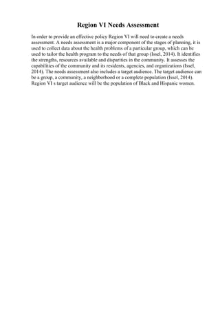 Region VI Needs Assessment
In order to provide an effective policy Region VI will need to create a needs
assessment. A needs assessment is a major component of the stages of planning, it is
used to collect data about the health problems of a particular group, which can be
used to tailor the health program to the needs of that group (Issel, 2014). It identifies
the strengths, resources available and disparities in the community. It assesses the
capabilities of the community and its residents, agencies, and organizations (Issel,
2014). The needs assessment also includes a target audience. The target audience can
be a group, a community, a neighborhood or a complete population (Issel, 2014).
Region VI s target audience will be the population of Black and Hispanic women.
 
