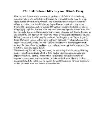 The Link Between Idiocracy And Rituals Essay
Idiocracy revolves around a man named Joe Bauers, definition of an Ordinary
American who works as U.S Army librarian; he is selected by the force for a top
secret human hibernation experiment. The examination is overlooked when the
officer in control is captured for having begun his own prostitution ring under
Upgrayedd s guidance. As he wakes up 500 years in future he finds the society so
staggeringly stupefied that he s effortlessly the most intelligent individual alive. For
this particular text we will discuss the link between Idiocracy and Rituals. In order to
understand the link between Idiocracy and rituals we must consider theories of John
Beattie (instrumental and expressive actions), Carl Jung(theory of the archetype ),
Emile Durkheim (rituals and society), and lastly Sigmund Freuds psychoanalytical
theory. In Idiocracy, we see the message that the director is attempting to depict
through the main character jon Bauers, to not be so immersed in the innovation that
we stop to think and get so dumb.
The first theory that will bring us closer to understanding how the movie Idiocracy
portrays ritual we must take a look at John Beattie s theory on instrumental and
expressive actions. Beattie s theory states Instrumental activities can have an
expressive component, and numerous expressive activities can likewise be done
instrumentally. Like in the case he gave in the content driving a car is an expressive
action, yet in the event that the car is enormous and
 