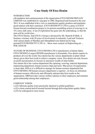 Case Study Of Etco Denim
INTRODUCTION
a)Foundation and commencement of the organization ETCO DENIM PRIVATE
LIMITED was established in vijayapur in 2005, Registered and licensed in the year
2013. It was established with a view to manufacture quality products and maintains
good relation with their customers. ETCO DENIM PVT LTD is a piece of ETCO
Group forward coordination project to its present assembling action of weaving 6 s to
10 s cores slub yarns. A ton of exploration has gone into the undertaking, so that the
item will be world class.
The ETCO Denim, And ETCO s Group is advanced by Mr. Ramesh D Shah, A
business visionary with 20 years of involvement in materials, Land and Ventures.
And various plants of Mumbai and Ahmadabad were halted up for long
periodsETCO DENIM PVT LTD. Is... Show more content on Helpwriting.net ...
PER ANNUM
NATURE OF BUSINESS: ETCO DENIM LTD it manufactures of denim fabric.
ETCO DENIM Is Largest DENIM manufacturer in Karnataka. Etco denim exports its
products all over the world. Etco denim has the various departments in plant which
always gives their best result to achieve company vision. Etco denim not only focuses
on profit maximization its focuses to maximize wealth of stake holder.
Etco denim ltd is has various department like spinning, weaving, material department,
engineering department, human resource dept and more. Man power of organization
is more than 1050 so it is difficult to manage for human resource department but
ETCO DENIM LTD human resource department is superior , its focus on utilization
of human resource effectively and efficiently and provides best results to the
organization. HRD provides various welfare schemes to their employees and maintain
good relationship among their employees.
COMPANY VISION
п‚§To fabricate quality items practically identical to global guidelines.
п‚§To client centred and all around focused through delivering better quality fabric.
п‚§To be redesigned to most recent
 
