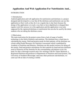 Application And Web Application For Nutritionists And...
INTRODUCTION
1.1Introduction:
Android application and web application for nutritionists and dietitians is a project
designed and developed in a way that all the dietitians and nutritionists can use this
application at their work as they do it on a regular day to day basis because the
design of the application is in such a way that we have digitalized or changed their
regular work flow process in to this application and this application is not only
supposed for the registered dietitians or nutritionists but can also be used by the intern
students who are taking the dietitians course.
1.2Motivation:
The main motivation for the project comes from a lack of usage of mobile
technology in the field of dietetics and nutrition. The dietitians have a hard time in
calculating the energy, fluid and protein needs for their patients, all the dietitians use
a book called Pocket Resource for Nutrition Assessment which is published by
Academy of Nutrition and Dietetics. Dietitians use this pocket resource for doing all
the energy, fluid and protein calculations for their patients by hand and also dietitians
need to memorize all the formulas for the corresponding calculations to do it by
hand. So after a thorough research and a few meetings with Dr. Elaine Molaison, a
Registered Dietitian and professor in Department of Nutrition and Food Systems, The
University of Southern Mississippi, and some other professors and dietitians, we
came up with an idea of creating a mobile
 