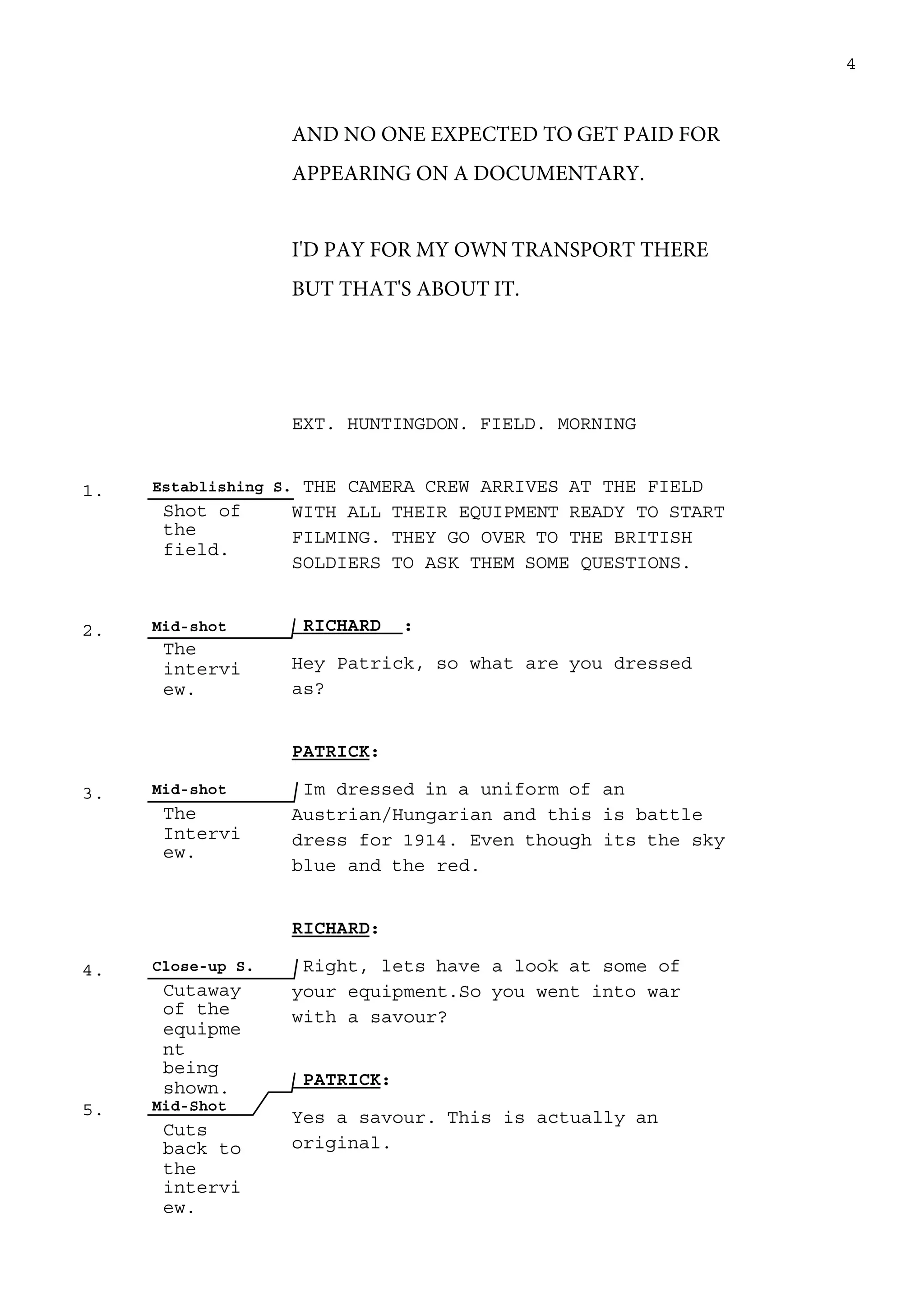 1. Establishing S.
Shot of
the
field.
2. Mid-shot
The
intervi
ew.
3. Mid-shot
The
Intervi
ew.
4. Close-up S.
Cutaway
of the
equipme
nt
being
shown.
5. Mid-Shot
Cuts
back to
the
intervi
ew.
4
AND NO ONE EXPECTED TO GET PAID FOR
APPEARING ON A DOCUMENTARY.
I'D PAY FOR MY OWN TRANSPORT THERE
BUT THAT'S ABOUT IT.
EXT. HUNTINGDON. FIELD. MORNING
THE CAMERA CREW ARRIVES AT THE FIELD
WITH ALL THEIR EQUIPMENT READY TO START
FILMING. THEY GO OVER TO THE BRITISH
SOLDIERS TO ASK THEM SOME QUESTIONS.
RICHARD :
Hey Patrick, so what are you dressed
as?
PATRICK:
Im dressed in a uniform of an
Austrian/Hungarian and this is battle
dress for 1914. Even though its the sky
blue and the red.
RICHARD:
Right, lets have a look at some of
your equipment.So you went into war
with a savour?
PATRICK:
Yes a savour. This is actually an
original.
 