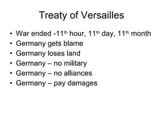 Treaty of Versailles War ended -11 th  hour, 11 th  day, 11 th  month Germany gets blame Germany loses land Germany – no military Germany – no alliances Germany – pay damages 