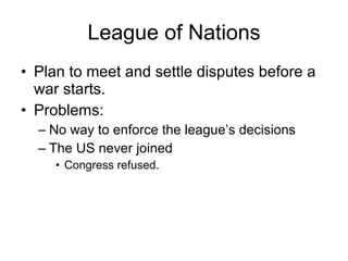 League of Nations Plan to meet and settle disputes before a war starts. Problems: No way to enforce the league’s decisions The US never joined Congress refused. 