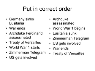 Put in correct order Germany sinks Lusitania War ends  Archduke Ferdinand assassinated Treaty of Versailles World War 1 starts Zimmerman Telegram US gets involved Archduke assassinated World War 1 begins Lusitania sunk Zimmerman Telegram US gets involved War ends Treaty of Versailles 