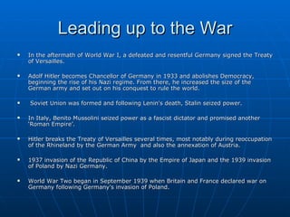 Leading up to the War In the aftermath of World War I, a defeated and resentful Germany signed the Treaty of Versailles.  Adolf Hitler becomes Chancellor of Germany in 1933 and abolishes Democracy, beginning the rise of his Nazi regime. From there, he increased the size of the German army and set out on his conquest to rule the world.  Soviet Union was formed and following Lenin's death, Stalin seized power. In Italy, Benito Mussolini seized power as a fascist dictator and promised another ‘Roman Empire’. Hitler breaks the Treaty of Versailles several times, most notably during reoccupation of the Rhineland by the German Army  and also the annexation of Austria. 1937 invasion of the Republic of China by the Empire of Japan and the 1939 invasion of Poland by Nazi Germany. World War Two began in September 1939 when Britain and France declared war on Germany following Germany's invasion of Poland. 