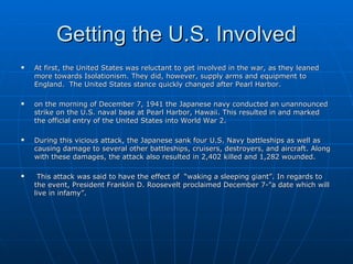 Getting the U.S. Involved At first, the United States was reluctant to get involved in the war, as they leaned more towards Isolationism. They did, however, supply arms and equipment to England.  The United States stance quickly changed after Pearl Harbor. on the morning of December 7, 1941 the Japanese navy conducted an unannounced strike on the U.S. naval base at Pearl Harbor, Hawaii. This resulted in and marked the official entry of the United States into World War 2. During this vicious attack, the Japanese sank four U.S. Navy battleships as well as causing damage to several other battleships, cruisers, destroyers, and aircraft. Along with these damages, the attack also resulted in 2,402 killed and 1,282 wounded.  This attack was said to have the effect of  “waking a sleeping giant”. In regards to the event, President Franklin D. Roosevelt proclaimed December 7-"a date which will live in infamy”.  