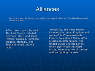 Alliances During the war, the fighting was split up between 2 alliances: The Allied Powers and The Axis Powers.  The three major players in The Axis Powers included Germany, Italy, and Japan. Finland, Slovakia, Romania, Bulgaria, Hungary, and Thailand joined the Axis later. Originally, the Allied Powers included the United Kingdom and some of its Commonwealth, France, Poland and China. After attacks on both nations, The United States and the Soviet Union also joined the Allied forces, becoming two of the key nations fighting the Axis. 