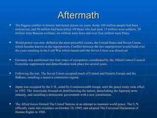 Aftermath The biggest conflict in history had lasted almost six years. Some 100 million people had been militarized, and 50 million had been killed. Of those who had died, 15 million were soldiers, 20 million were Russian civilians, six million were Jews and over four million were Poles. World power was now shifted to the most powerful victors, the United States and Soviet Union, which became known as the superpowers. Conflict between the two superpowers would build over the years resulting in the Cold War which lasted until the Soviet Union was dissolved.  Germany was partitioned into four zones of occupation, coordinated by the Allied Control Council. Economic suppression and denazification took place for several years.  Following the war, The Soviet Union occupied much of Central and Eastern Europe and the Balkans, installing a massive communist regime.  Japan was occupied by the U.S., aided by Commonwealth troops, until the peace treaty took effect in 1952. The Americans focused on demilitarizing the nation, demolishing the Japanese arms industry, and installing a democratic government with a new constitution.  The Allied forces formed The United Nations in an attempt to maintain world peace. The U.N. officially came into existence on October 24, 1945, and adopted The Universal Declaration of Human Rights in 1948.   