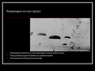 Paratroopers (a new tactic)




   Paratroopers opened up a new advantage to strong military forces.
   They provided support instantly at a specific location
   First used by the Soviet Union and Italy
 