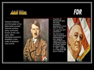    Franklin D.
                            Roosevelt was
German Politician           the only
and the leader of the       president
Nationalist socialist       elected for more
German workers              than 2 terms.
party, commonly            He was the 32nd
                            president.
known as the nazi
                           He secured a
party. Hitler               near-unanimous
ultimately wanted to        declaration of
establish a new             war against
order of absolute           Japan after the
                            Japanese attack
nazi control.               on Pearl Harbor
                            on December
                            7, 1941, calling
                            it a "day that will
                            live in infamy."
 