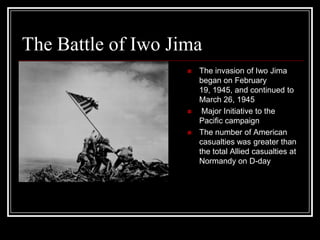 The Battle of Iwo Jima
                       The invasion of Iwo Jima
                        began on February
                        19, 1945, and continued to
                        March 26, 1945
                        Major Initiative to the
                        Pacific campaign
                       The number of American
                        casualties was greater than
                        the total Allied casualties at
                        Normandy on D-day
 