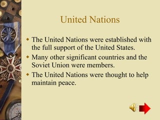 United Nations The United Nations were established with the full support of the United States. Many other significant countries and the Soviet Union were members. The United Nations were thought to help maintain peace. 