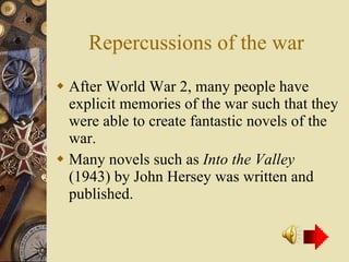 Repercussions of the war After World War 2, many people have explicit memories of the war such that they were able to create fantastic novels of the war. Many novels such as  Into the Valley  (1943) by John Hersey was written and published. 