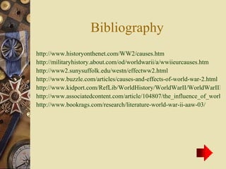 Bibliography http://www.historyonthenet.com/WW2/causes.htm http://militaryhistory.about.com/od/worldwarii/a/wwiieurcauses.htm http://www2.sunysuffolk.edu/westn/effectww2.html http://www.buzzle.com/articles/causes-and-effects-of-world-war-2.html http://www.kidport.com/RefLib/WorldHistory/WorldWarII/WorldWarIIEffects.htm http://www.associatedcontent.com/article/104807/the_influence_of_world_war_2_on_modern.html?cat=37 http://www.bookrags.com/research/literature-world-war-ii-aaw-03/ 