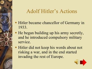 Adolf Hitler’s Actions Hitler became chancellor of Germany in 1933. He began building up his army secretly, and he introduced compulsory military service. Hitler did not keep his words about not risking a war, and in the end started invading the rest of Europe. 