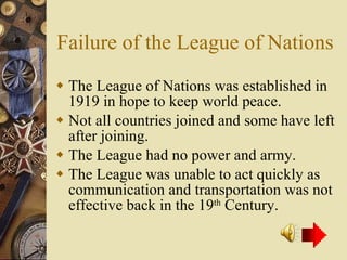Failure of the League of Nations The League of Nations was established in 1919 in hope to keep world peace. Not all countries joined and some have left after joining. The League had no power and army. The League was unable to act quickly as communication and transportation was not effective back in the 19 th  Century. 