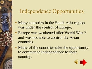 Independence Opportunities Many countries in the South Asia region was under the control of Europe. Europe was weakened after World War 2 and was not able to control the Asian countries. Many of the countries take the opportunity to commence Independence to their country. 