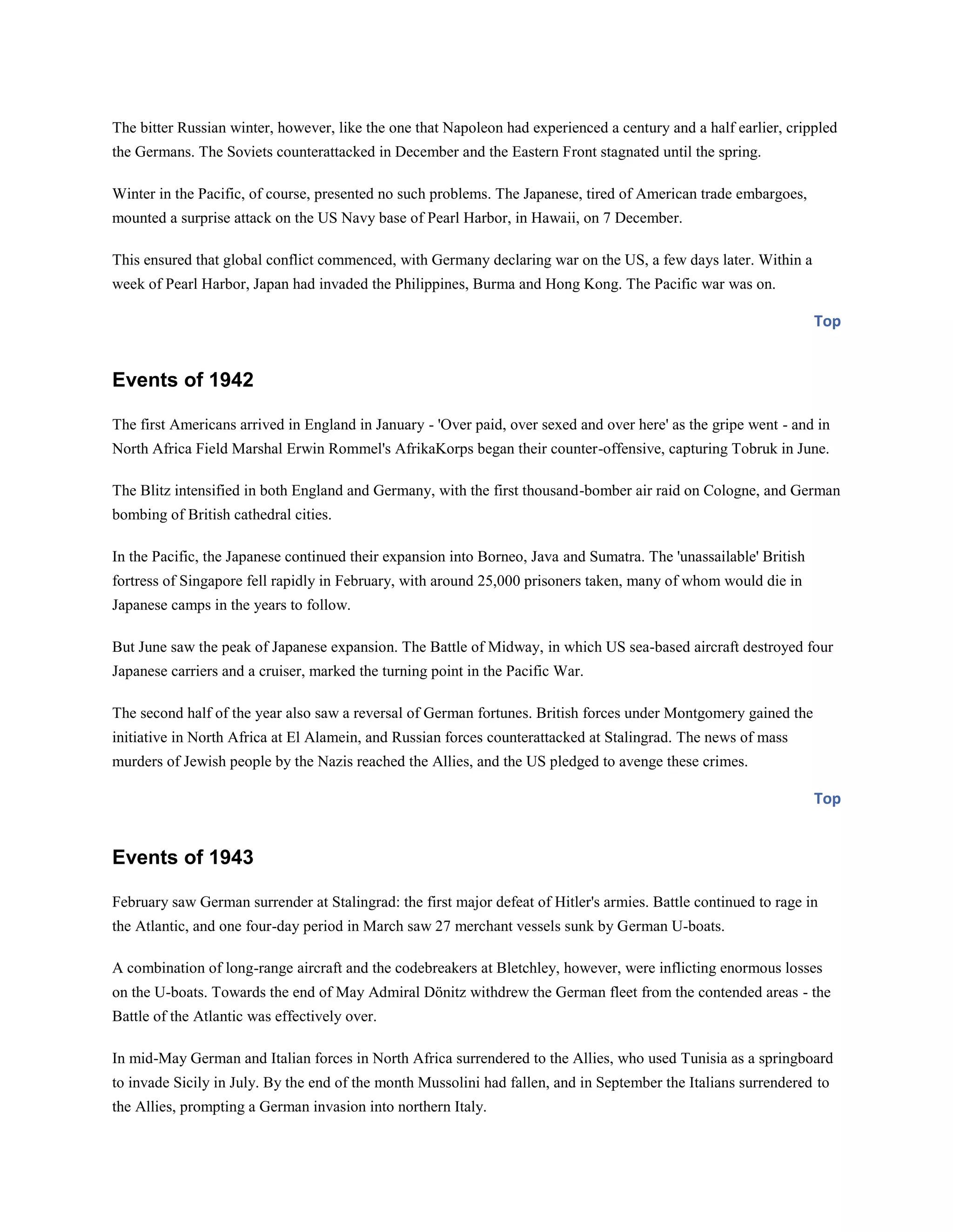 The bitter Russian winter, however, like the one that Napoleon had experienced a century and a half earlier, crippled
the Germans. The Soviets counterattacked in December and the Eastern Front stagnated until the spring.
Winter in the Pacific, of course, presented no such problems. The Japanese, tired of American trade embargoes,
mounted a surprise attack on the US Navy base of Pearl Harbor, in Hawaii, on 7 December.
This ensured that global conflict commenced, with Germany declaring war on the US, a few days later. Within a
week of Pearl Harbor, Japan had invaded the Philippines, Burma and Hong Kong. The Pacific war was on.
Top
Events of 1942
The first Americans arrived in England in January - 'Over paid, over sexed and over here' as the gripe went - and in
North Africa Field Marshal Erwin Rommel's AfrikaKorps began their counter-offensive, capturing Tobruk in June.
The Blitz intensified in both England and Germany, with the first thousand-bomber air raid on Cologne, and German
bombing of British cathedral cities.
In the Pacific, the Japanese continued their expansion into Borneo, Java and Sumatra. The 'unassailable' British
fortress of Singapore fell rapidly in February, with around 25,000 prisoners taken, many of whom would die in
Japanese camps in the years to follow.
But June saw the peak of Japanese expansion. The Battle of Midway, in which US sea-based aircraft destroyed four
Japanese carriers and a cruiser, marked the turning point in the Pacific War.
The second half of the year also saw a reversal of German fortunes. British forces under Montgomery gained the
initiative in North Africa at El Alamein, and Russian forces counterattacked at Stalingrad. The news of mass
murders of Jewish people by the Nazis reached the Allies, and the US pledged to avenge these crimes.
Top
Events of 1943
February saw German surrender at Stalingrad: the first major defeat of Hitler's armies. Battle continued to rage in
the Atlantic, and one four-day period in March saw 27 merchant vessels sunk by German U-boats.
A combination of long-range aircraft and the codebreakers at Bletchley, however, were inflicting enormous losses
on the U-boats. Towards the end of May Admiral Dönitz withdrew the German fleet from the contended areas - the
Battle of the Atlantic was effectively over.
In mid-May German and Italian forces in North Africa surrendered to the Allies, who used Tunisia as a springboard
to invade Sicily in July. By the end of the month Mussolini had fallen, and in September the Italians surrendered to
the Allies, prompting a German invasion into northern Italy.
 