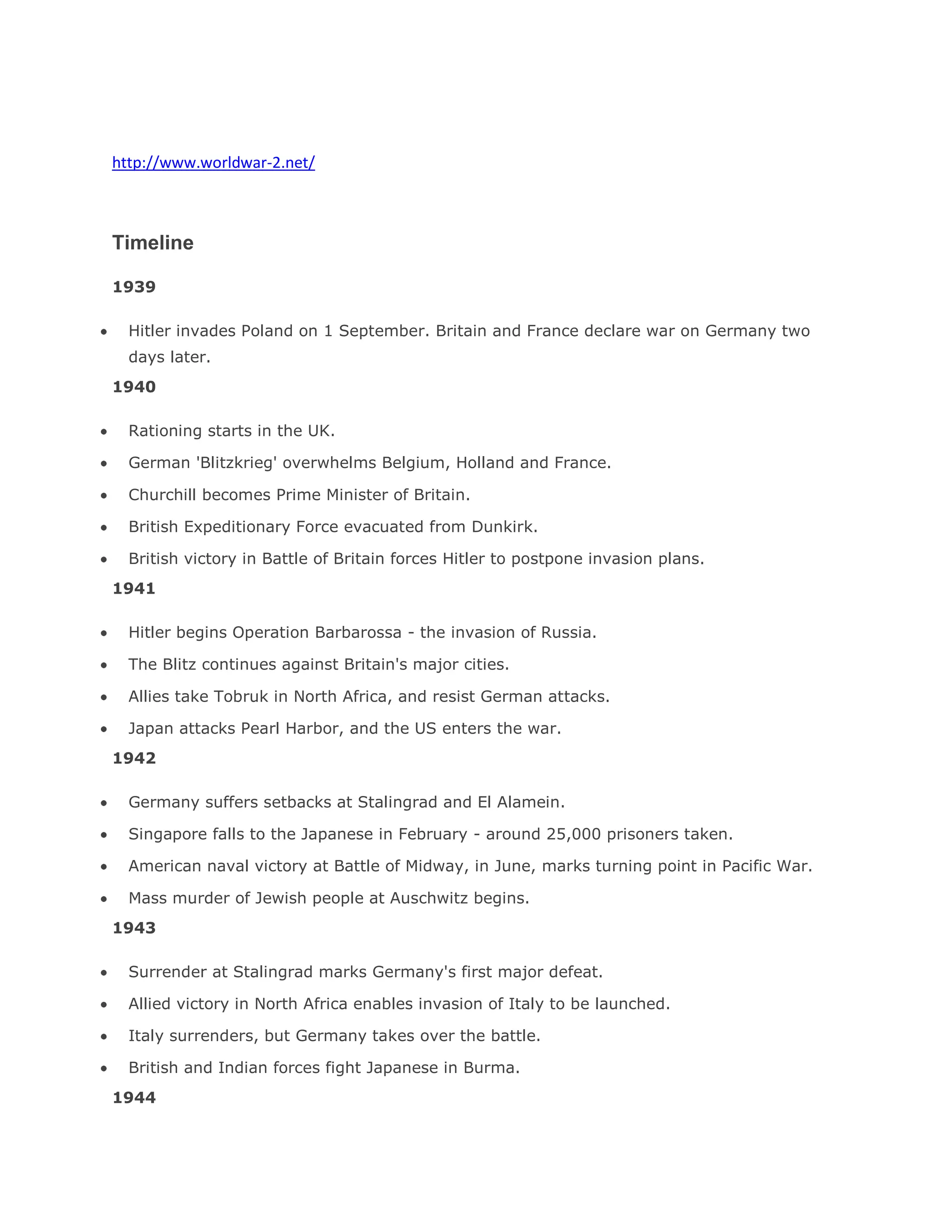 http://www.worldwar-2.net/
Timeline
1939
Hitler invades Poland on 1 September. Britain and France declare war on Germany two
days later.
1940
Rationing starts in the UK.
German 'Blitzkrieg' overwhelms Belgium, Holland and France.
Churchill becomes Prime Minister of Britain.
British Expeditionary Force evacuated from Dunkirk.
British victory in Battle of Britain forces Hitler to postpone invasion plans.
1941
Hitler begins Operation Barbarossa - the invasion of Russia.
The Blitz continues against Britain's major cities.
Allies take Tobruk in North Africa, and resist German attacks.
Japan attacks Pearl Harbor, and the US enters the war.
1942
Germany suffers setbacks at Stalingrad and El Alamein.
Singapore falls to the Japanese in February - around 25,000 prisoners taken.
American naval victory at Battle of Midway, in June, marks turning point in Pacific War.
Mass murder of Jewish people at Auschwitz begins.
1943
Surrender at Stalingrad marks Germany's first major defeat.
Allied victory in North Africa enables invasion of Italy to be launched.
Italy surrenders, but Germany takes over the battle.
British and Indian forces fight Japanese in Burma.
1944
 