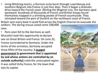 • Using Blitzkrieg tactics, a German army burst through Luxembourg and
southern Belgium into France in just four days. Then it began a dramatic
drive toward the French coast. Skirting the Maginot Line, the Germans sped
westward. Hundreds of thousands of French and British troops found
themselves trapped in a shrinking pocket of French countryside. They
retreated toward the port of Dunkirk on the northwest coast of France.
Britain sent every boat it could find across the English Channel to evacuate the
soldiers. The daring rescue saved some 338,000
men.
• Paris soon fell to the Germans as well.
Mussolini took this opportunity to declare
war on Great Britain and France. On June 22,
France surrendered to Germany. Under the
terms of the armistice, Germany occupied
three fifths of the country. A puppet
government [a government that is appointed
by and whose actions are controlled by an
outside authority] ruled the unoccupied region.
It was called Vichy France, for the town that
was its capital.
 