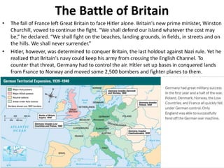 The Battle of Britain
• The fall of France left Great Britain to face Hitler alone. Britain's new prime minister, Winston
Churchill, vowed to continue the fight. “We shall defend our island whatever the cost may
be,” he declared. “We shall fight on the beaches, landing grounds, in fields, in streets and on
the hills. We shall never surrender.”
• Hitler, however, was determined to conquer Britain, the last holdout against Nazi rule. Yet he
realized that Britain's navy could keep his army from crossing the English Channel. To
counter that threat, Germany had to control the air. Hitler set up bases in conquered lands
from France to Norway and moved some 2,500 bombers and fighter planes to them.
 