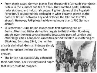 • From these bases, German planes flew thousands of air raids over Great
Britain in the summer and fall of 1940. They bombed ports, airfields,
radar stations, and industrial centers. Fighter planes of the Royal Air
Force (RAF) countered this onslaught in what became known as the
Battle of Britain. Between July and October, the RAF had lost 915
aircraft. However, RAF pilots had downed more than 1,700 German
aircraft.
• In September 1940, Britain launched its first bombing raid on
Berlin. After that, Hitler shifted his targets to British cities. Bombing
attacks over the next several months devastated parts of London and
other large cities. Londoners called this period the Blitz, a shortening of
Blitzkrieg. By spring 1941, the number
of raids dwindled. German industry simply
could not replace the lost planes fast
enough.
• The British had successfully defended
their homeland. Their victory raised hopes
that Hitler could be stopped.
 