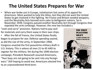The United States Prepares for War
• When war broke out in Europe, isolationism lost some of its appeal for
Americans. Most wanted to help the Allies, but they did not want the United
States to get involved in the fighting. Yet France and Britain needed weapons,
and the Neutrality Acts banned arms sales to belligerent nations. So in
November 1939, Congress passed another Neutrality Act through Congress that
repealed the arms embargo. However, the new law included a
“cash-and-carry” provision. Nations had to pay cash
for materials and carry them away in their own ships.
• After the fall of France, the United States finally
began to prepare for war. Defense spending soared,
as did the size of the army. In September 1940,
Congress enacted the first peacetime military draft in
U.S. history. This is where all men 21 to 45 HAD to
register for the military. Yet during the 1940 election
campaign, President Roosevelt assured Americans,
“Your boys are not going to be sent into any foreign
wars.” Still hoping to avoid war, Americans elected him
to an unprecedented third term.
 