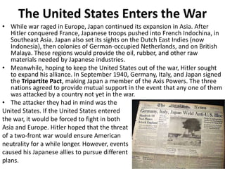The United States Enters the War
• While war raged in Europe, Japan continued its expansion in Asia. After
Hitler conquered France, Japanese troops pushed into French Indochina, in
Southeast Asia. Japan also set its sights on the Dutch East Indies (now
Indonesia), then colonies of German-occupied Netherlands, and on British
Malaya. These regions would provide the oil, rubber, and other raw
materials needed by Japanese industries.
• Meanwhile, hoping to keep the United States out of the war, Hitler sought
to expand his alliance. In September 1940, Germany, Italy, and Japan signed
the Tripartite Pact, making Japan a member of the Axis Powers. The three
nations agreed to provide mutual support in the event that any one of them
was attacked by a country not yet in the war.
• The attacker they had in mind was the
United States. If the United States entered
the war, it would be forced to fight in both
Asia and Europe. Hitler hoped that the threat
of a two-front war would ensure American
neutrality for a while longer. However, events
caused his Japanese allies to pursue different
plans.
 