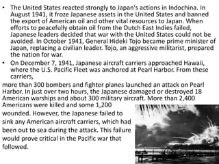 • The United States reacted strongly to Japan's actions in Indochina. In
August 1941, it froze Japanese assets in the United States and banned
the export of American oil and other vital resources to Japan. When
efforts to peacefully obtain oil from the Dutch East Indies failed,
Japanese leaders decided that war with the United States could not be
avoided. In October 1941, General Hideki Tojo became prime minister of
Japan, replacing a civilian leader. Tojo, an aggressive militarist, prepared
the nation for war.
• On December 7, 1941, Japanese aircraft carriers approached Hawaii,
where the U.S. Pacific Fleet was anchored at Pearl Harbor. From these
carriers,
more than 300 bombers and fighter planes launched an attack on Pearl
Harbor. In just over two hours, the Japanese damaged or destroyed 18
American warships and about 300 military aircraft. More than 2,400
Americans were killed and some 1,200
wounded. However, the Japanese failed to
sink any American aircraft carriers, which had
been out to sea during the attack. This failure
would prove critical in the Pacific war that
followed.
 