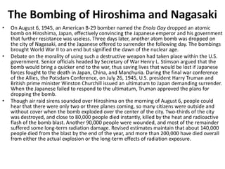 The Bombing of Hiroshima and Nagasaki
• On August 6, 1945, an American B-29 bomber named the Enola Gay dropped an atomic
bomb on Hiroshima, Japan, effectively convincing the Japanese emperor and his government
that further resistance was useless. Three days later, another atom bomb was dropped on
the city of Nagasaki, and the Japanese offered to surrender the following day. The bombings
brought World War II to an end but signified the dawn of the nuclear age.
• Debate on the morality of using such a destructive weapon had taken place within the U.S.
government. Senior officials headed by Secretary of War Henry L. Stimson argued that the
bomb would bring a quicker end to the war, thus saving lives that would be lost if Japanese
forces fought to the death in Japan, China, and Manchuria. During the final war conference
of the Allies, the Potsdam Conference, on July 26, 1945, U.S. president Harry Truman and
British prime minister Winston Churchill issued an ultimatum to Japan demanding surrender.
When the Japanese failed to respond to the ultimatum, Truman approved the plans for
dropping the bomb.
• Though air raid sirens sounded over Hiroshima on the morning of August 6, people could
hear that there were only two or three planes coming, so many citizens were outside and
without cover when the bomb exploded over the center of the city. Two-thirds of the city
was destroyed, and close to 80,000 people died instantly, killed by the heat and radioactive
flash of the bomb blast. Another 90,000 people were wounded, and most of the remainder
suffered some long-term radiation damage. Revised estimates maintain that about 140,000
people died from the blast by the end of the year, and more than 200,000 have died overall
from either the actual explosion or the long-term effects of radiation exposure.
 