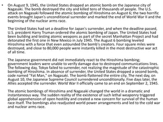 • On August 9, 1945, the United States dropped an atomic bomb on the Japanese city of
Nagasaki. The bomb destroyed the city and killed tens of thousands of people. The U.S.
attack on Nagasaki followed the atomic bombing of Hiroshima on August 6; the two horrific
events brought Japan's unconditional surrender and marked the end of World War II and the
beginning of the nuclear arms race.
The United States had set a deadline for Japan's surrender, and when the deadline passed,
U.S. president Harry Truman ordered the atomic bombing of Japan. The United States had
been building and testing atomic weapons as part of the secret Manhattan Project and had
detonated the first one in New Mexico in July 1945. The August 6 bombing leveled
Hiroshima with a force that even astounded the bomb's creators. Four square miles were
destroyed, and close to 80,000 people were instantly killed in the most destructive war act
of all time.
The Japanese government did not immediately react to the Hiroshima bombing;
government leaders were unable to verify damage due to destroyed communications lines.
The following day, Tokyo failed to surrender, not realizing the magnitude of the catastrophic
bombing of Hiroshima. In absence of surrender, the United States dropped a second bomb,
code named "Fat Man," on Nagasaki. The bomb flattened the entire city. The next day, on
August 10, the Japanese Supreme Council surrendered unconditionally. Five days later, the
Allies accepted the surrender. World War II officially came to an end on September 2, 1945.
The atomic bombings of Hiroshima and Nagasaki changed the world in a dramatic and
instantaneous way. The sudden reality of the existence of such lethal weaponry triggered
global apprehension of open hostility and created a new concern for survival of the human
race itself. The bombings also readjusted world power arrangements and led to the cold war
and nuclear arms race.
 